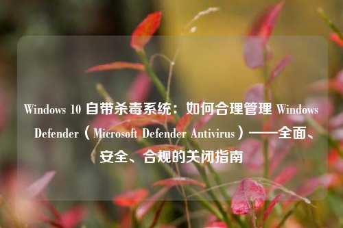Windows 10 自带杀毒系统：如何合理管理 Windows Defender（Microsoft Defender Antivirus）——全面、安全、合规的关闭指南
