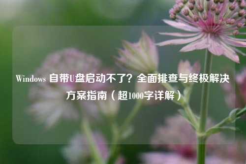 Windows 自带U盘启动不了？全面排查与终极解决方案指南（超1000字详解）