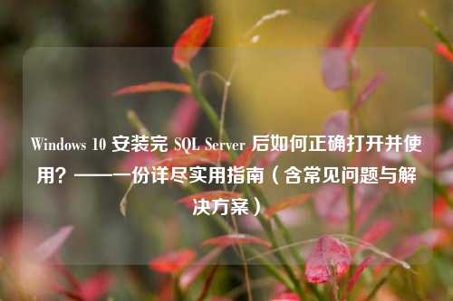 Windows 10 安装完 SQL Server 后如何正确打开并使用？——一份详尽实用指南（含常见问题与解决方案）