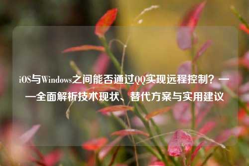iOS与Windows之间能否通过QQ实现远程控制？——全面解析技术现状、替代方案与实用建议