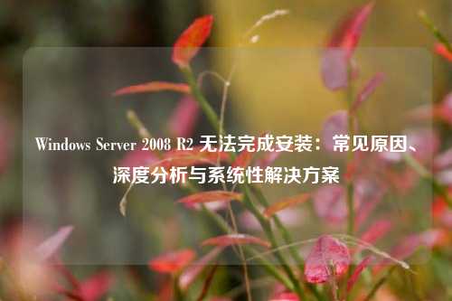 Windows Server 2008 R2 无法完成安装：常见原因、深度分析与系统性解决方案