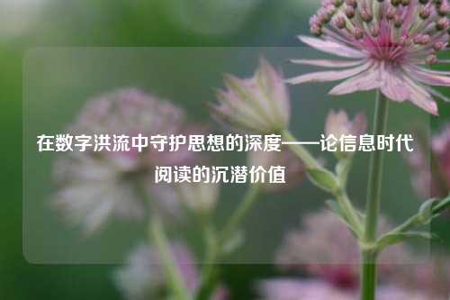 在数字洪流中守护思想的深度——论信息时代阅读的沉潜价值