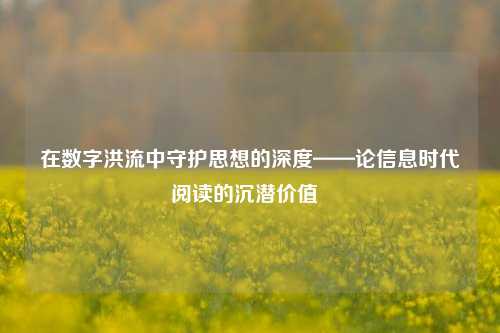 在数字洪流中守护思想的深度——论信息时代阅读的沉潜价值  
