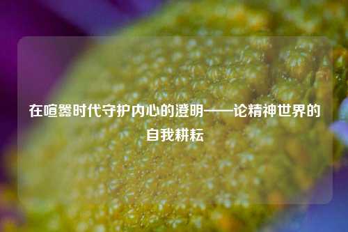 在喧嚣时代守护内心的澄明——论精神世界的自我耕耘