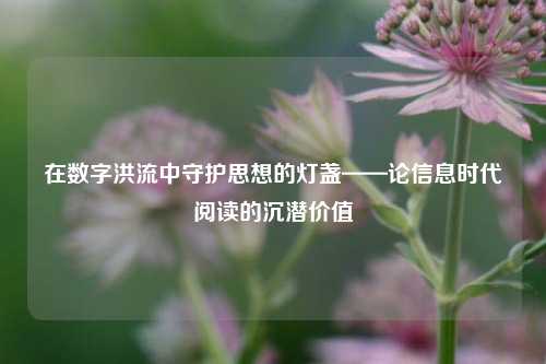 在数字洪流中守护思想的灯盏——论信息时代阅读的沉潜价值