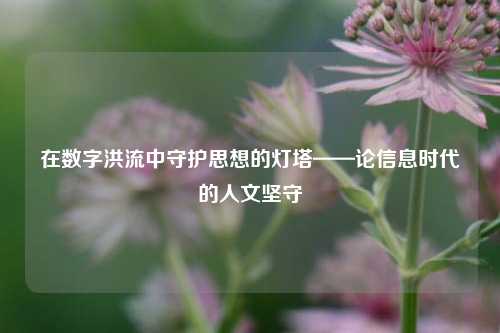 在数字洪流中守护思想的灯塔——论信息时代的人文坚守