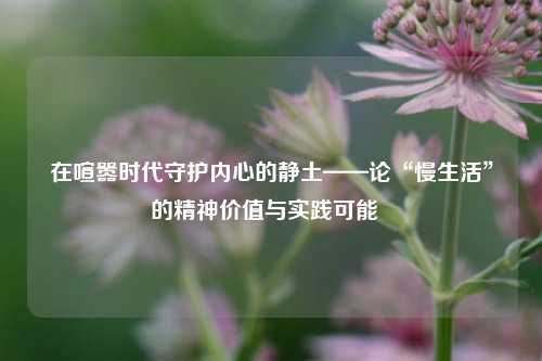 在喧嚣时代守护内心的静土——论“慢生活”的精神价值与实践可能  