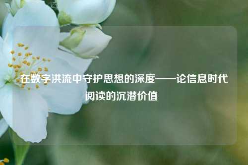 在数字洪流中守护思想的深度——论信息时代阅读的沉潜价值  