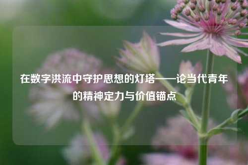 在数字洪流中守护思想的灯塔——论当代青年的精神定力与价值锚点