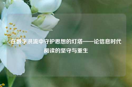 在数字洪流中守护思想的灯塔——论信息时代阅读的坚守与重生