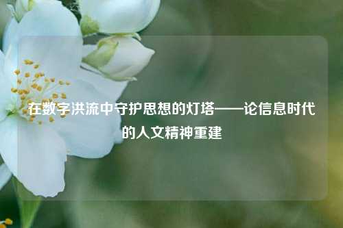 在数字洪流中守护思想的灯塔——论信息时代的人文精神重建