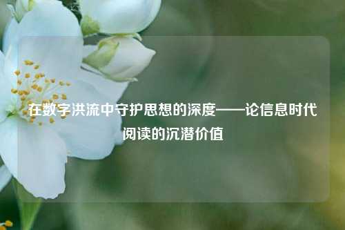 在数字洪流中守护思想的深度——论信息时代阅读的沉潜价值