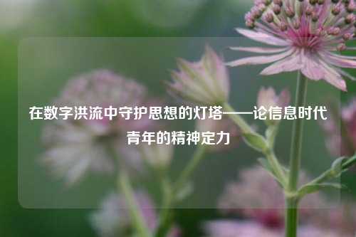 在数字洪流中守护思想的灯塔——论信息时代青年的精神定力