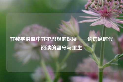 在数字洪流中守护思想的深度——论信息时代阅读的坚守与重生