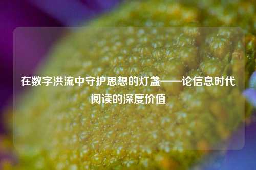 在数字洪流中守护思想的灯盏——论信息时代阅读的深度价值