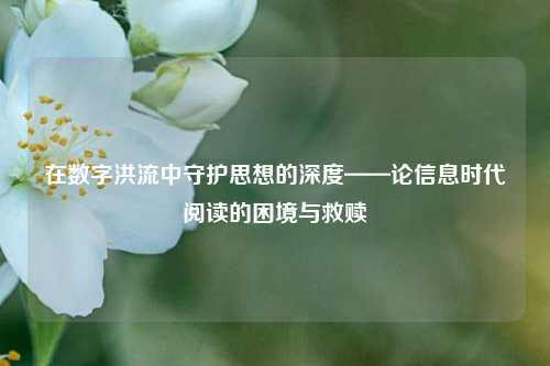 在数字洪流中守护思想的深度——论信息时代阅读的困境与救赎
