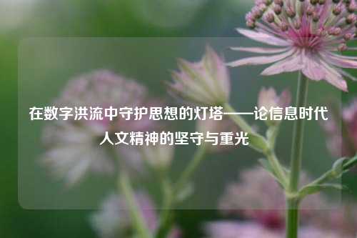 在数字洪流中守护思想的灯塔——论信息时代人文精神的坚守与重光  