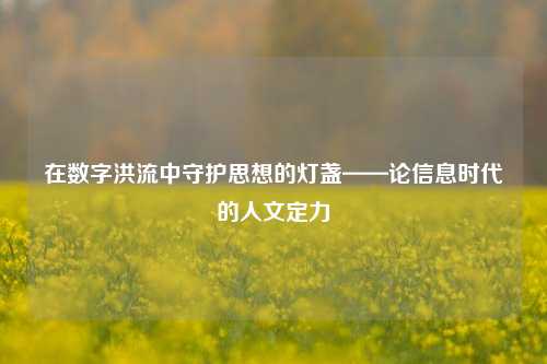 在数字洪流中守护思想的灯盏——论信息时代的人文定力